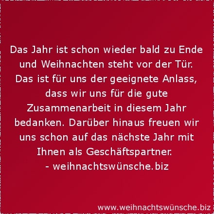 Weihnachtswünsche geschäftlich Das Jahr ist schon wieder bald zu Ende und Weihnachten steht vor der Tür. Das ist für uns der geeignete Anlass, dass wir uns für die gute Zusammenarbeit in diesem Jahr bedanken. Darüber hinaus freuen wir uns schon auf das nächste Jahr mit Ihnen als Geschäftspartner.